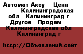 Автомат Аксу  › Цена ­ 15 000 - Калининградская обл., Калининград г. Другое » Продам   . Калининградская обл.,Калининград г.